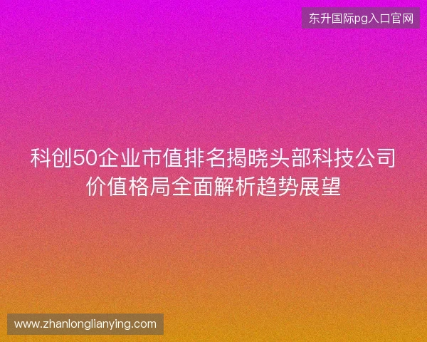 科创50企业市值排名揭晓头部科技公司价值格局全面解析趋势展望